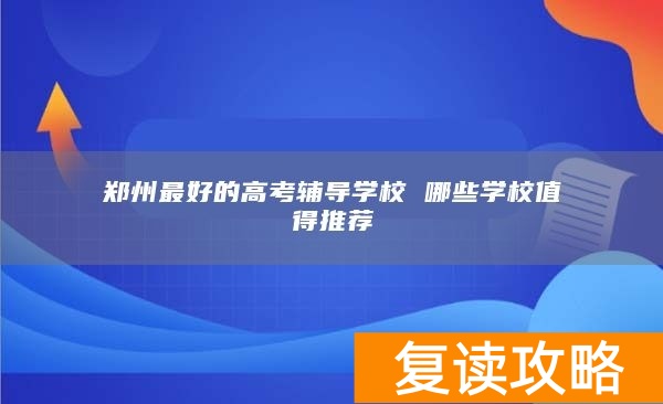 郑州最好的高考辅导学校 哪些学校值得推荐